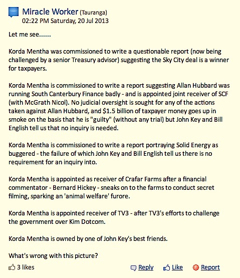 Korda Mentha was commissioned to write a questionable report (now being challenged by a senior Treasury advisor) suggesting the Sky City deal is a winner for taxpayers. Korda Mentha is commissioned to write a report suggesting Allan Hubbard was running South Canterbury Finance badly – and is appointed joint receiver of SCF (with McGrath Nicol). No judicial oversight is sought for any of the actions taken against Allan Hubbard, and $1.5 billion of taxpayer money goes up in smoke on the basis that he is “guilty” (without any trial) but John Key and Bill English tell us that no inquiry is needed. Korda Mentha is commissioned to write a report portraying Solid Energy as buggered – the failure of which John Key and Bill English tell us there is no requirement for an inquiry into. Korda Mentha is appointed as receiver of Crafar Farms after a financial commentator – Bernard Hickey – sneaks on to the farms to conduct secret filming, sparking an ‘animal welfare’ furore. Korda Mentha is appointed receiver of TV3 – after TV3′s efforts to challenge the government over Kim Dotcom. Korda Mentha is owned by one of John Key’s best friends. What’s wrong with this picture?